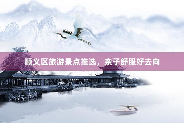 顺义区旅游景点推选，亲子舒服好去向