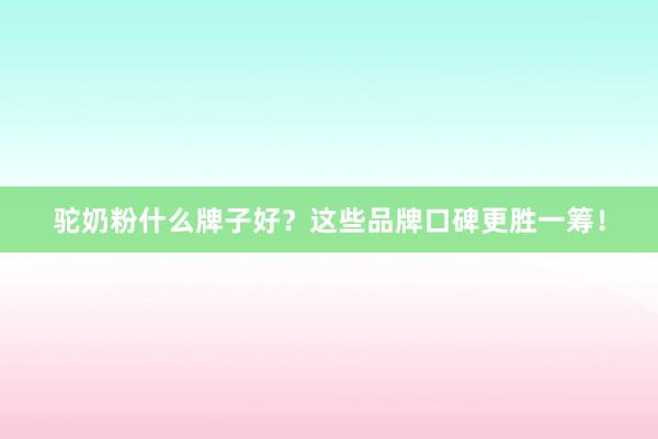驼奶粉什么牌子好？这些品牌口碑更胜一筹！