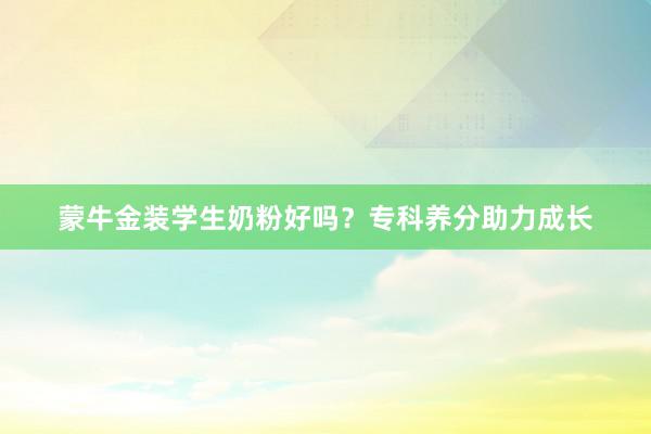 蒙牛金装学生奶粉好吗？专科养分助力成长