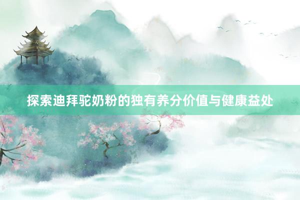 探索迪拜驼奶粉的独有养分价值与健康益处
